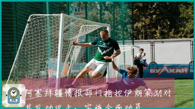 阿塞拜疆情报部门指控伊朗策划对其发动攻击，实施全面动员