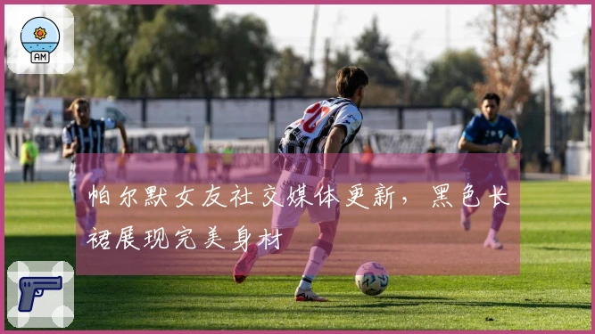 帕尔默女友社交媒体更新，黑色长裙展现完美身材