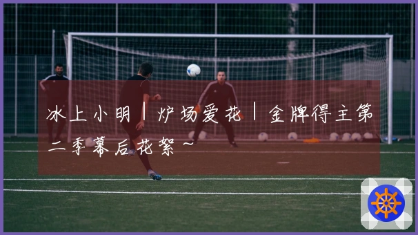 冰上小明｜炉场爱花｜金牌得主第二季幕后花絮～