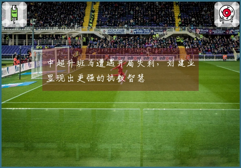 中超升班马遭遇开局失利，刘建业显现出更强的执教智慧