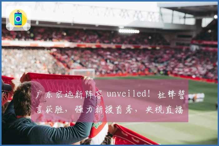 广东宏远新阵容 unveiled！杜锋誓言获胜，强力新援首秀，央视直播