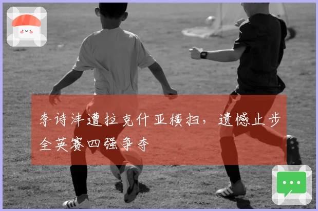 李诗沣遭拉克什亚横扫，遗憾止步全英赛四强争夺