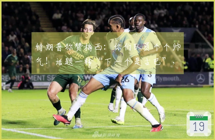 特朗普称赞梅西：你们队员个个帅气！话题一转“下一个是古巴”，引发“梅球王”困惑
