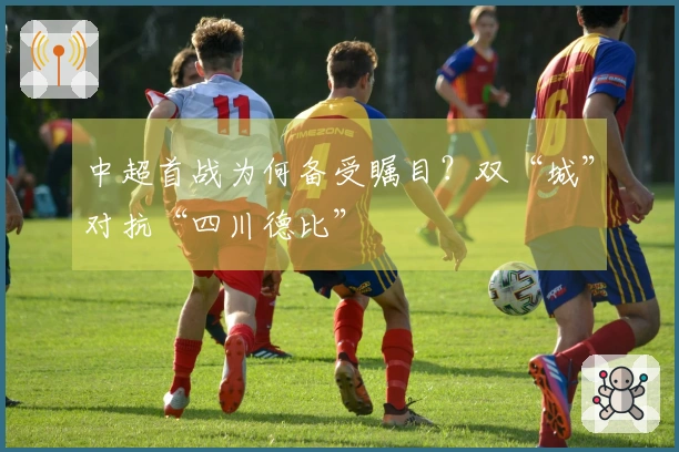 中超首战为何备受瞩目？双“城”对抗“四川德比”