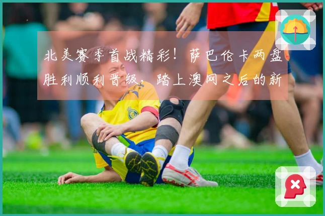 北美赛季首战精彩！萨巴伦卡两盘胜利顺利晋级，踏上澳网之后的新征程