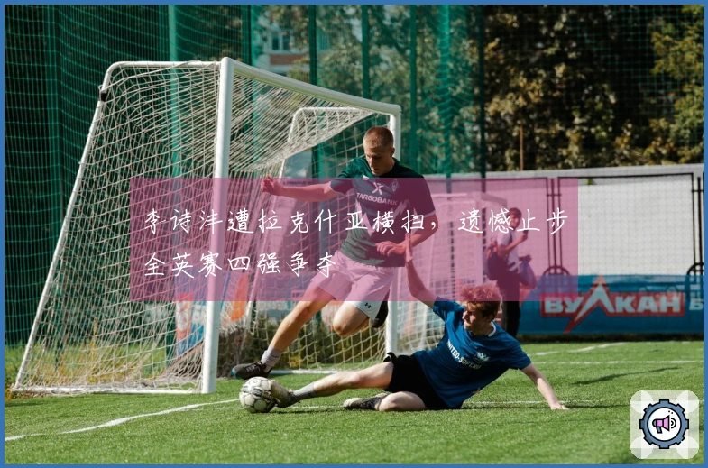 李诗沣遭拉克什亚横扫，遗憾止步全英赛四强争夺