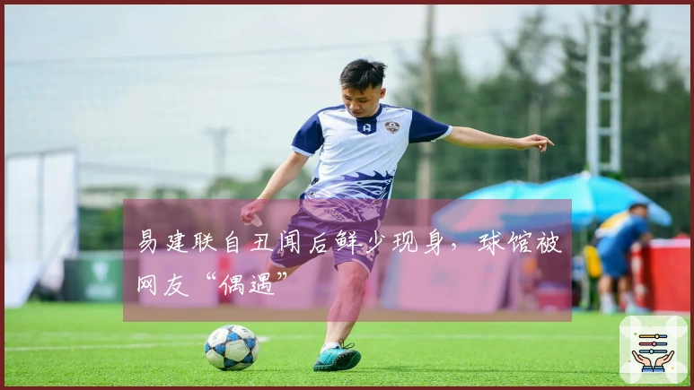 易建联自丑闻后鲜少现身，球馆被网友“偶遇”