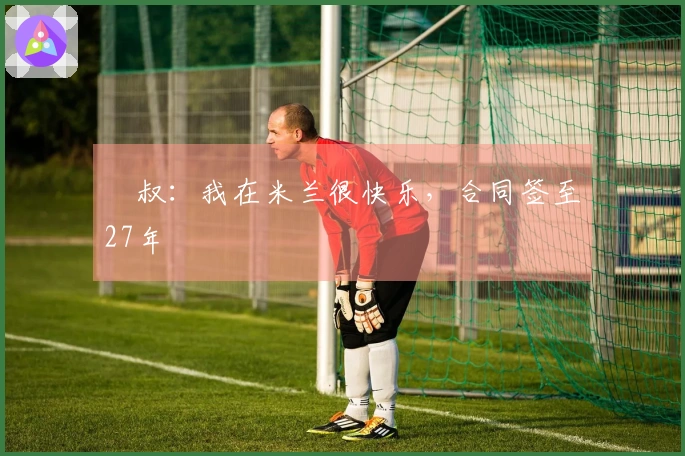 囧叔：我在米兰很快乐，合同签至27年