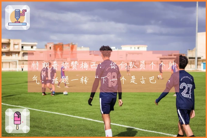特朗普称赞梅西：你们队员个个帅气！话题一转“下一个是古巴”，引发“梅球王”困惑