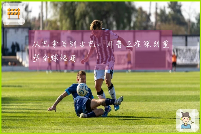 从巴拿马到古巴，川普正在深刻重塑全球格局