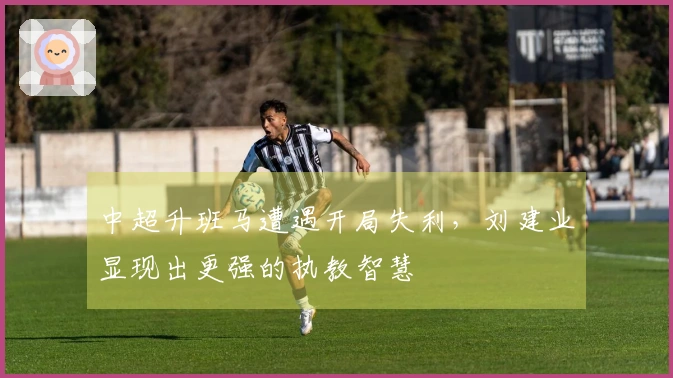 中超升班马遭遇开局失利，刘建业显现出更强的执教智慧