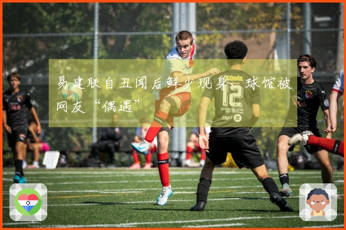 易建联自丑闻后鲜少现身，球馆被网友“偶遇”