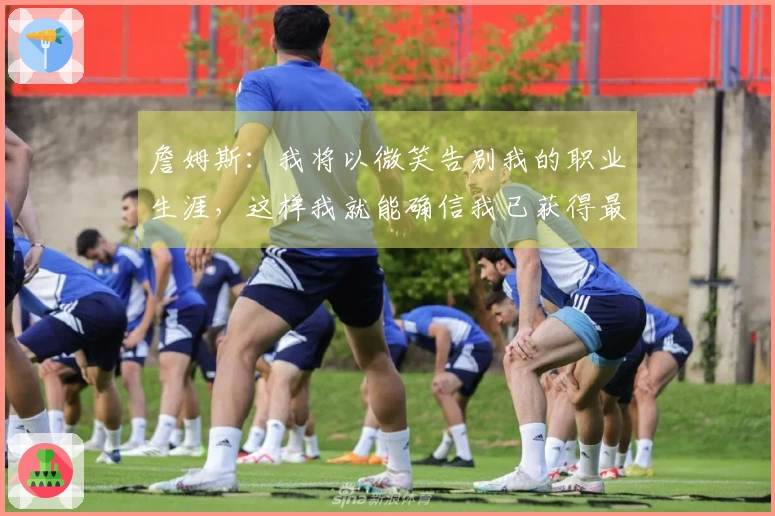 詹姆斯：我将以微笑告别我的职业生涯，这样我就能确信我已获得最大满足感