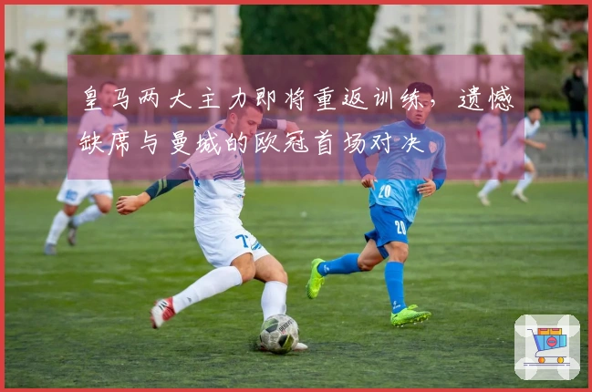 皇马两大主力即将重返训练，遗憾缺席与曼城的欧冠首场对决