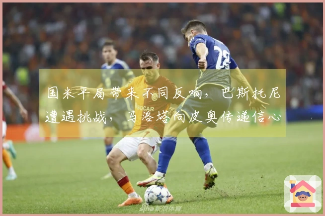 国米平局带来不同反响，巴斯托尼遭遇挑战，马洛塔向皮奥传递信心